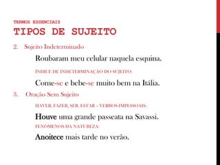 TERMOS ESSENCIAIS
TIPOS DE SUJEITO
2. Sujeito Indeterminado
Roubaram meu celular naquela esquina.
ÍNDICE DE INDETERMINAÇÃO DO SUJEITO:
Come-se e bebe-se muito bem na Itália.
3. Oração Sem Sujeito
HAVER, FAZER, SER, ESTAR – VERBOS IMPESSOAIS:
Houve uma grande passeata na Savassi.
FENÔMENOS DA NATUREZA:
Anoitece mais tarde no verão.
 