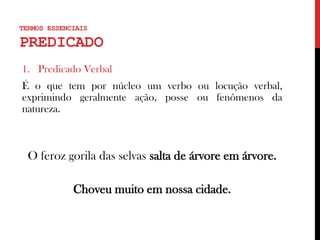 TERMOS ESSENCIAIS
PREDICADO
1. Predicado Verbal
É o que tem por núcleo um verbo ou locução verbal,
exprimindo geralmente ação, posse ou fenômenos da
natureza.
O feroz gorila das selvas salta de árvore em árvore.
Choveu muito em nossa cidade.
 