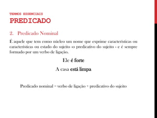 2. Predicado Nominal
É aquele que tem como núcleo um nome que exprime características ou
características ou estado do sujeito -o predicativo do sujeito - e é sempre
formado por um verbo de ligação.
Ele é forte
A casa está limpa
Predicado nominal = verbo de ligação + predicativo do sujeito
TERMOS ESSENCIAIS
PREDICADO
 