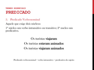 3. Predicado Verbo-nominal
Aquele que exige dois núcleos:
1ª núcleo um verbo intransitivo ou transitivo; 2ª nucleo um
predicativo.
Os turistas viajaram
Os turistas estavam animados
Os turistas viajaram animados
Predicado verbo-nominal = verbo intransitivo + predicativo do sujeito
TERMOS ESSENCIAIS
PREDICADO
 