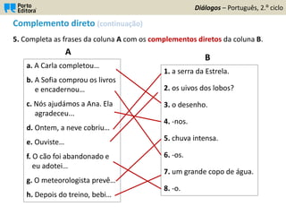 Complemento direto (continuação)
5. Completa as frases da coluna A com os complementos diretos da coluna B.
Diálogos – Português, 2.º ciclo
a. A Carla completou…
b. A Sofia comprou os livros
e encadernou…
c. Nós ajudámos a Ana. Ela
agradeceu...
d. Ontem, a neve cobriu…
e. Ouviste…
f. O cão foi abandonado e
eu adotei…
g. O meteorologista prevê…
h. Depois do treino, bebi…
1. a serra da Estrela.
2. os uivos dos lobos?
3. o desenho.
4. -nos.
5. chuva intensa.
6. -os.
7. um grande copo de água.
8. -o.
A
B
 