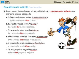 Complemento indireto (continuação)
3. Reescreve as frases de cada alínea, substituindo o complemento indireto pelo
pronome pessoal adequado.
a. O jogador devolveu a bola aos companheiros.
O jogador devolveu-lhes a bola.
b. Contaste o nosso segredo à Rita?
Contaste-lhe o nosso segredo?
c. Eu transmito o teu recado ao Jorge.
Eu transmito-lhe o teu recado.
d. O Rui deixou todos os seus bens às sobrinhas.
O Rui deixou-lhes todos os seus bens.
e. A população pediu auxílio aos bombeiros.
A população pediu-lhes auxílio.
f. Ele não propôs o negócio ao Vítor.
Ele não lhe propôs o negócio.
Diálogos – Português, 2.º ciclo
_____
_______________
_______
___________
____________
______
 