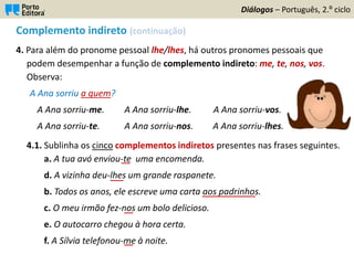 Complemento indireto (continuação)
4. Para além do pronome pessoal lhe/lhes, há outros pronomes pessoais que
podem desempenhar a função de complemento indireto: me, te, nos, vos.
Observa:
A Ana sorriu a quem?
A Ana sorriu-me. A Ana sorriu-lhe. A Ana sorriu-vos.
A Ana sorriu-te. A Ana sorriu-nos. A Ana sorriu-lhes.
4.1. Sublinha os cinco complementos indiretos presentes nas frases seguintes.
a. A tua avó enviou-te uma encomenda.
d. A vizinha deu-lhes um grande raspanete.
b. Todos os anos, ele escreve uma carta aos padrinhos.
c. O meu irmão fez-nos um bolo delicioso.
e. O autocarro chegou à hora certa.
f. A Sílvia telefonou-me à noite.
Diálogos – Português, 2.º ciclo
__
___
____________
__
__
 