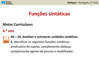 Funções sintáticas
Metas Curriculares
6.º ano
G6 – 23. Analisar e estruturar unidades sintáticas.
2. Identificar as seguintes funções sintáticas:
predicativo do sujeito, complemento oblíquo,
complemento agente da passiva e modificador.
Diálogos – Português, 2.º ciclo
 
