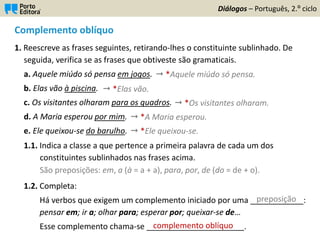 Complemento oblíquo
1. Reescreve as frases seguintes, retirando-lhes o constituinte sublinhado. De
seguida, verifica se as frases que obtiveste são gramaticais.
a. Aquele miúdo só pensa em jogos.
b. Elas vão à piscina.
c. Os visitantes olharam para os quadros.
d. A Maria esperou por mim.
e. Ele queixou-se do barulho.
1.1. Indica a classe a que pertence a primeira palavra de cada um dos
constituintes sublinhados nas frases acima.
1.2. Completa:
Há verbos que exigem um complemento iniciado por uma ____________:
pensar em; ir a; olhar para; esperar por; queixar-se de…
Esse complemento chama-se ______________________.
Diálogos – Português, 2.º ciclo
 *Aquele miúdo só pensa.
 *Elas vão.
 *Os visitantes olharam.
 *A Maria esperou.
 *Ele queixou-se.
São preposições: em, a (à = a + a), para, por, de (do = de + o).
preposição
complemento oblíquo
 