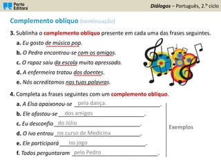 Complemento oblíquo (continuação)
3. Sublinha o complemento oblíquo presente em cada uma das frases seguintes.
a. Eu gosto de música pop.
b. O Pedro encontrou-se com os amigos.
c. O rapaz saiu da escola muito apressado.
d. A enfermeira tratou dos doentes.
e. Nós acreditamos nas tuas palavras.
4. Completa as frases seguintes com um complemento oblíquo.
a. A Elsa apaixonou-se ____________________________.
b. Ele afastou-se ____________________________.
c. Eu desconfio ____________________________.
d. O Ivo entrou ____________________________.
e. Ele participará ____________________________.
f. Todos perguntaram ____________________________.
Diálogos – Português, 2.º ciclo
____________
_____________
________
__________
_______________
pela dança.
dos amigos
do Júlio
no curso de Medicina
no jogo
pelo Pedro
Exemplos
 