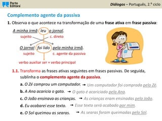 Complemento agente da passiva
1. Observa o que acontece na transformação de uma frase ativa em frase passiva:
A minha irmã leu o jornal.
sujeito c. direto
O jornal foi lido pela minha irmã.
sujeito c. agente da passiva
1.1. Transforma as frases ativas seguintes em frases passivas. De seguida,
sublinha o complemento agente da passiva.
a. O Zé comprou um computador.
b. A Ana acaricia o gato.
c. O João ensinava as crianças.
d. Eu acabarei esse texto.
e. O Sol queimou as searas.
Diálogos – Português, 2.º ciclo
verbo auxiliar ser + verbo principal
 Um computador foi comprado pelo Zé.
 O gato é acariciado pela Ana.
 As crianças eram ensinadas pelo João.
 Esse texto será acabado por mim.
 As searas foram queimadas pelo Sol.
 