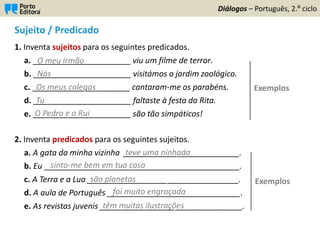 Sujeito / Predicado
1. Inventa sujeitos para os seguintes predicados.
a. ______________________ viu um filme de terror.
b. ______________________ visitámos o jardim zoológico.
c. ______________________ cantaram-me os parabéns.
d. ______________________ faltaste à festa da Rita.
e. ______________________ são tão simpáticos!
2. Inventa predicados para os seguintes sujeitos.
a. A gata da minha vizinha __________________________.
b. Eu ____________________________________________.
c. A Terra e a Lua __________________________________.
d. A aula de Português ______________________________.
e. As revistas juvenis ________________________________.
Diálogos – Português, 2.º ciclo
O meu irmão
Nós
Os meus colegas
Tu
O Pedro e o Rui
teve uma ninhada
sinto-me bem em tua casa
são planetas
têm muitas ilustrações
foi muito engraçada
Exemplos
Exemplos
 