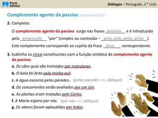 Complemento agente da passiva (continuação)
2. Completa:
O complemento agente da passiva surge nas frases _________ e é introduzido
pela ____________ “por” (simples ou contraída – _____________________).
Este complemento corresponde ao sujeito da frase ________ correspondente.
3. Sublinha os cinco constituintes com a função sintática de complemento agente
da passiva.
a. Os cães-guia são treinados por instrutores.
b. O bolo foi feito pela minha avó.
c. A água escorria pelas paredes.
d. Os concorrentes serão avaliados por um júri.
e. As plantas eram tratadas pelo Carlos.
f. A Maria espera por nós.
g. Os atores foram aplaudidos por todos.
Diálogos – Português, 2.º ciclo
preposição pelo, pela, pelos, pelas
passivas
ativa
_____________
_____________
__________
__________
________
(pelas paredes = c. oblíquo)
(por nós = c. oblíquo)
 