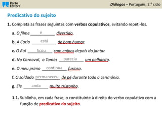 Predicativo do sujeito
1. Completa as frases seguintes com verbos copulativos, evitando repeti-los.
a. O filme ___________ divertido.
b. A Carla ___________ de bom humor.
c. O Rui ___________ com enjoos depois do jantar.
d. No Carnaval, o Tomás ___________ um palhacito.
e. O meu primo ___________ furioso.
f. O soldado ___________ de pé durante toda a cerimónia.
g. Ele ___________ muito tristonho.
1.1. Sublinha, em cada frase, o constituinte à direita do verbo copulativo com a
função de predicativo do sujeito.
Diálogos – Português, 2.º ciclo
é
está
ficou
parecia
continua
permaneceu
anda
 