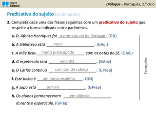 Predicativo do sujeito (continuação)
2. Completa cada uma das frases seguintes com um predicativo do sujeito que
respeite a forma indicada entre parênteses.
a. D. Afonso Henriques foi ______________________. (GN)
b. A biblioteca está ______________________. (GAdj)
c. A mãe ficou ______________________ com as notas do Zé. (GAdj)
d. O espetáculo será ______________________. (GAdv)
e. O Carlos continua ______________________. (GPrep)
f. Este bicho é _____________________. (GN)
g. A sopa está ______________________. (GPrep)
h. Os alunos permaneceram ______________________
durante o espetáculo. (GPrep)
Diálogos – Português, 2.º ciclo
o primeiro rei de Portugal
vazia
muito preocupada
amanhã
com dor de cabeça
um porco-espinho
sem sal
em silêncio
Exemplos
 