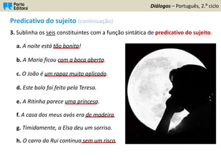 Predicativo do sujeito (continuação)
3. Sublinha os seis constituintes com a função sintática de predicativo do sujeito.
a. A noite está tão bonita!
b. A Maria ficou com a boca aberta.
c. O João é um rapaz muito aplicado.
d. Este bolo foi feito pela Teresa.
e. A Ritinha parece uma princesa.
f. A casa dos meus avós era de madeira.
g. Timidamente, a Elsa deu um sorriso.
h. O carro do Rui continua sem um risco.
Diálogos – Português, 2.º ciclo
 
