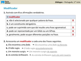 Modificador
1. Assinala com X as afirmações verdadeiras.
2. Acrescenta um modificador a cada uma das frases seguintes.
a. Ela encontrou uma fada.
b. O leão rugiu.
c. Um monstro surgiu.
d. As estrelas brilhavam.
Diálogos – Português, 2.º ciclo
O modificador
a. não é selecionado por qualquer palavra da frase.
b. é um constituinte obrigatório.
c. pode ser suprimido sem que daí resulte uma frase agramatical.
d. pode ser representado por um GAdv ou um GPrep.
e. geralmente, pode ocupar diferentes posições na frase.
X
X
X
X
 Ela encontrou uma fada na floresta.
 O leão rugiu assustadoramente.
 Um monstro surgiu de repente.
 As estrelas brilhavam num céu sem nuvens.
 