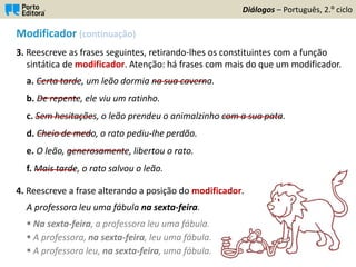Modificador (continuação)
3. Reescreve as frases seguintes, retirando-lhes os constituintes com a função
sintática de modificador. Atenção: há frases com mais do que um modificador.
a. Certa tarde, um leão dormia na sua caverna.
b. De repente, ele viu um ratinho.
c. Sem hesitações, o leão prendeu o animalzinho com a sua pata.
d. Cheio de medo, o rato pediu-lhe perdão.
e. O leão, generosamente, libertou o rato.
f. Mais tarde, o rato salvou o leão.
4. Reescreve a frase alterando a posição do modificador.
A professora leu uma fábula na sexta-feira.
Diálogos – Português, 2.º ciclo
_________
_________
_____________
____________
_____________
_________
 Na sexta-feira, a professora leu uma fábula.
 A professora, na sexta-feira, leu uma fábula.
 A professora leu, na sexta-feira, uma fábula.
____________
_____________
 
