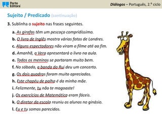 Sujeito / Predicado (continuação)
3. Sublinha o sujeito nas frases seguintes.
a. As girafas têm um pescoço compridíssimo.
b. O livro de Inglês mostra várias fotos de Londres.
c. Alguns espectadores não viram o filme até ao fim.
d. Amanhã, a Vera apresentará o livro na aula.
e. Todos os meninos se portaram muito bem.
f. No sábado, a banda do Rui deu um concerto.
g. Os dois quadros foram muito apreciados.
h. Este chapéu de palha é da minha mãe.
i. Felizmente, tu não te magoaste!
j. Os exercícios de Matemática eram fáceis.
k. O diretor da escola reuniu os alunos no ginásio.
l. Eu e tu somos parecidos.
Diálogos – Português, 2.º ciclo
_________
______________
__________________
_____
_______________
_____________
_____________
__________________
__
_________________________
________________
_____
 