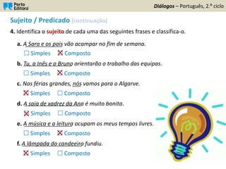 Sujeito / Predicado (continuação)
4. Identifica o sujeito de cada uma das seguintes frases e classifica-o.
a. A Sara e os pais vão acampar no fim de semana.
 Simples  Composto
b. Tu, a Inês e o Bruno orientarão o trabalho das equipas.
 Simples  Composto
c. Nas férias grandes, nós vamos para o Algarve.
 Simples  Composto
d. A saia de xadrez da Ana é muito bonita.
 Simples  Composto
e. A música e a leitura ocupam os meus tempos livres.
 Simples  Composto
f. A lâmpada do candeeiro fundiu.
 Simples  Composto
Diálogos – Português, 2.º ciclo
_____________
_________________
____________________
___
_________________
_____________________
 
