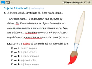 Sujeito / Predicado (continuação)
5. Lê o texto abaixo, constituído por cinco frases simples.
5.1. Sublinha o sujeito de cada uma das frases e classifica-o.
Frase 1:
Frase 2:
Frase 3:
Frase 4:
Frase 5:
Diálogos – Português, 2.º ciclo
sujeito simples
sujeito simples
sujeito simples
sujeito composto
sujeito composto
Uns colegas do 5.º C participaram num concurso de
pintura. Eles fizeram desenhos de objetos inventados. No
final, os concorrentes e a professora receberam vários livros
para a biblioteca. Este prémio deixou-os muito orgulhosos.
No próximo ano, eu a minha turma também participaremos.
__________________
___
__________________________
__________
_______________
 