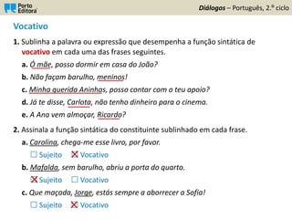 Vocativo
1. Sublinha a palavra ou expressão que desempenha a função sintática de
vocativo em cada uma das frases seguintes.
a. Ó mãe, posso dormir em casa do João?
b. Não façam barulho, meninos!
c. Minha querida Aninhas, posso contar com o teu apoio?
d. Já te disse, Carlota, não tenho dinheiro para o cinema.
e. A Ana vem almoçar, Ricardo?
2. Assinala a função sintática do constituinte sublinhado em cada frase.
a. Carolina, chega-me esse livro, por favor.
 Sujeito  Vocativo
b. Mafalda, sem barulho, abriu a porta do quarto.
 Sujeito  Vocativo
c. Que maçada, Jorge, estás sempre a aborrecer a Sofia!
 Sujeito  Vocativo
Diálogos – Português, 2.º ciclo
_____
_______
____________________
______
______
 