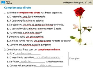 Complemento direto
1. Sublinha o complemento direto nas frases seguintes.
a. O rapaz deu uma flor à namorada.
b. A Catarina pôs o livro na estante.
c. Ele ofereceu um livro de banda desenhada ao irmão.
d. O vento derrubou algumas árvores ontem à noite.
e. Tu conheces a prima do Vasco?
f. O menino ouviu um grito horrível.
g. A minha turma recitou um longo poema na festa da escola.
h. Devolve-me a minha pulseira, por favor.
2. Completa cada frase com um complemento direto.
a. Eu vi ____________________.
b. O meu irmão desenhou ____________________.
c. Ele lavou ____________________ cuidadosamente.
d. Ontem, nós encontrámos ____________________.
Diálogos – Português, 2.º ciclo
_______
_____
__________________________
_______________
_______________
______________
______________
______________
um fantasma
uma cidade encantada
os dentes
vinte euros
Exemplos
 