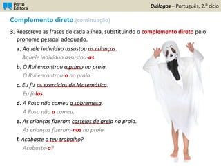 Complemento direto (continuação)
3. Reescreve as frases de cada alínea, substituindo o complemento direto pelo
pronome pessoal adequado.
a. Aquele indivíduo assustou as crianças.
Aquele indivíduo assustou-as.
b. O Rui encontrou o primo na praia.
O Rui encontrou-o na praia.
c. Eu fiz os exercícios de Matemática.
Eu fi-los.
d. A Rosa não comeu a sobremesa.
A Rosa não a comeu.
e. As crianças fizeram castelos de areia na praia.
As crianças fizeram-nos na praia.
f. Acabaste o teu trabalho?
Acabaste-o?
Diálogos – Português, 2.º ciclo
_________
______
_________________________
___________
______________
____________
 