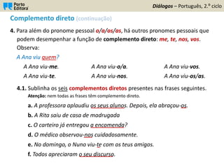 Complemento direto (continuação)
4. Para além do pronome pessoal o/a/os/as, há outros pronomes pessoais que
podem desempenhar a função de complemento direto: me, te, nos, vos.
Observa:
A Ana viu quem?
A Ana viu-me. A Ana viu-o/a. A Ana viu-vos.
A Ana viu-te. A Ana viu-nos. A Ana viu-os/as.
4.1. Sublinha os seis complementos diretos presentes nas frases seguintes.
Atenção: nem todas as frases têm complemento direto.
a. A professora aplaudiu os seus alunos. Depois, ela abraçou-os.
b. A Rita saiu de casa de madrugada
c. O carteiro já entregou a encomenda?
d. O médico observou-nos cuidadosamente.
e. No domingo, o Nuno viu-te com os teus amigos.
f. Todos apreciaram o seu discurso.
Diálogos – Português, 2.º ciclo
____________ __
____________
___
_
____________
 
