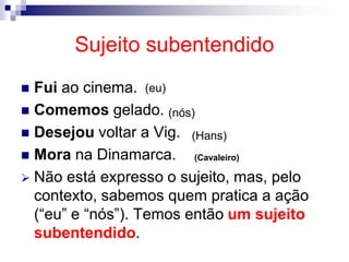 Sujeito subentendido
 Fui ao cinema.
 Comemos gelado.
 Desejou voltar a Vig.
 Mora na Dinamarca.
 Não está expresso o sujeito, mas, pelo
contexto, sabemos quem pratica a ação
(“eu” e “nós”). Temos então um sujeito
subentendido.
(eu)
(nós)
(Hans)
(Cavaleiro)
 