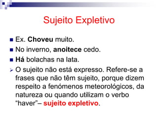 Sujeito Expletivo
 Ex. Choveu muito.
 No inverno, anoitece cedo.
 Há bolachas na lata.
 O sujeito não está expresso. Refere-se a
frases que não têm sujeito, porque dizem
respeito a fenómenos meteorológicos, da
natureza ou quando utilizam o verbo
“haver”– sujeito expletivo.
 