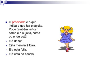  O predicado é o que
indica o que faz o sujeito.
Pode também indicar
como é o sujeito, como
ou onde está.
 Ela dança.
 Esta menina é loira.
 Ela está feliz.
 Ela está na escola.
 