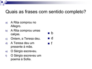 Quais as frases com sentido completo?
a) A Rita comprou no
Allegro.
b) A Rita comprou umas
calças.
c) Ontem, a Teresa deu.
d) A Teresa deu um
presente à mãe.
e) O Sérgio escreveu.
f) O Sérgio escreveu um
poema à Sofia.
 b
 d
 f
 