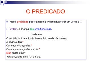 O PREDICADO
 Mas o predicado pode também ser constituído por um verbo e …
 Ontem, a criança deu uma flor à mãe.
predicado
O sentido da frase ficaria incompleto se disséssemos:
A criança deu.*
Ontem, a criança deu.*
Ontem, a criança deu à mãe.*
Mas posso dizer:
A criança deu uma flor à mãe.
 