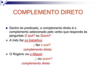 COMPLEMENTO DIRETO
 Dentro do predicado, o complemento direto é o
complemento selecionado pelo verbo que responde às
perguntas O quê? ou Quem?
 A Inês faz os trabalhos.
↓ faz o quê?
complemento direto
 O Rogério viu o Miguel.
↓ viu quem?
complemento direto
 