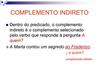COMPLEMENTO INDIRETO
 Dentro do predicado, o complemento
indireto é o complemento selecionado
pelo verbo que responde à pergunta A
quem?
 A Marta contou um segredo ao Frederico.
↓ a quem?
complemento indireto
 