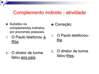 Complemento indireto - atividade
 Substitui os
complementos indiretos
por pronomes pessoais.
1. O Paulo telefonou à
Rita.
2. O diretor de turma
falou aos pais.
 Correção:
1. O Paulo telefonou-
lhe.
2. O diretor de turma
falou-lhes.
 