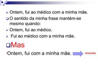  Ontem, fui ao médico com a minha mãe.
 O sentido da minha frase mantém-se
mesmo quando:
 Ontem, fui ao médico.
 Fui ao médico com a minha mãe.
Mas
*Ontem, fui com a minha mãe. Incorreto
 