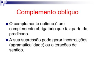 Complemento oblíquo
 O complemento oblíquo é um
complemento obrigatório que faz parte do
predicado.
 A sua supressão pode gerar incorrecções
(agramaticalidade) ou alterações de
sentido.
 