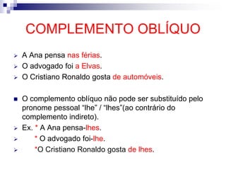 COMPLEMENTO OBLÍQUO
 A Ana pensa nas férias.
 O advogado foi a Elvas.
 O Cristiano Ronaldo gosta de automóveis.
 O complemento oblíquo não pode ser substituído pelo
pronome pessoal “lhe” / “lhes”(ao contrário do
complemento indireto).
 Ex. * A Ana pensa-lhes.
 * O advogado foi-lhe.
 *O Cristiano Ronaldo gosta de lhes.
 