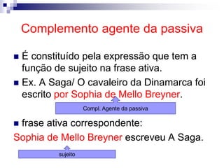 Complemento agente da passiva
 É constituído pela expressão que tem a
função de sujeito na frase ativa.
 Ex. A Saga/ O cavaleiro da Dinamarca foi
escrito por Sophia de Mello Breyner.
 frase ativa correspondente:
Sophia de Mello Breyner escreveu A Saga.
Compl. Agente da passiva
sujeito
 