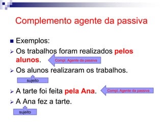 Complemento agente da passiva
 Exemplos:
 Os trabalhos foram realizados pelos
alunos.
 Os alunos realizaram os trabalhos.
 A tarte foi feita pela Ana.
 A Ana fez a tarte.
Compl. Agente da passiva
Compl. Agente da passiva
sujeito
sujeito
 