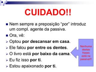 CUIDADO!!
 Nem sempre a preposição “por” introduz
um compl. agente da passiva.
 Ora, vê:
 Optou por descansar em casa.
 Ele falou por entre os dentes.
 O livro está por baixo da cama.
 Eu fiz isso por ti.
 Estou apaixonado por ti.
Nenhuma
destas
frases
está na
passiva!!!
 