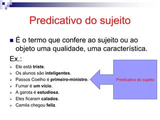 Predicativo do sujeito
 É o termo que confere ao sujeito ou ao
objeto uma qualidade, uma característica.
Ex.:
 Ele está triste.
 Os alunos são inteligentes.
 Passos Coelho é primeiro-ministro.
 Fumar é um vício.
 A garota é estudiosa.
 Eles ficaram calados.
 Camila chegou feliz.
Predicativo do sujeito
 