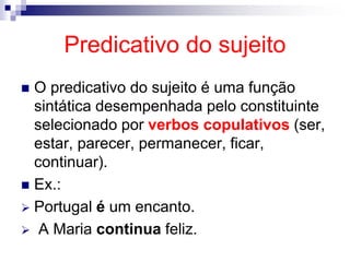 Predicativo do sujeito
 O predicativo do sujeito é uma função
sintática desempenhada pelo constituinte
selecionado por verbos copulativos (ser,
estar, parecer, permanecer, ficar,
continuar).
 Ex.:
 Portugal é um encanto.
 A Maria continua feliz.
 