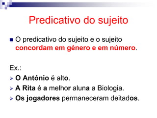 Predicativo do sujeito
 O predicativo do sujeito e o sujeito
concordam em género e em número.
Ex.:
 O António é alto.
 A Rita é a melhor aluna a Biologia.
 Os jogadores permaneceram deitados.
 