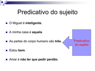 Predicativo do sujeito
 O Miguel é inteligente.
 A minha casa é aquela.
 As partes do corpo humano são três.
 Estou bem.
 Amar é não ter que pedir perdão.
Predicativo
do sujeito
 