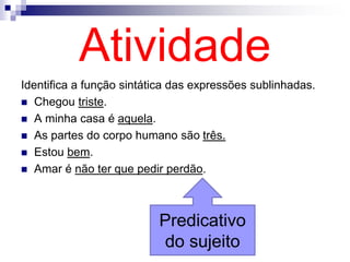 Atividade
Identifica a função sintática das expressões sublinhadas.
 Chegou triste.
 A minha casa é aquela.
 As partes do corpo humano são três.
 Estou bem.
 Amar é não ter que pedir perdão.
Predicativo
do sujeito
 