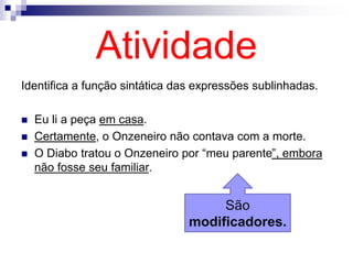 Atividade
Identifica a função sintática das expressões sublinhadas.
 Eu li a peça em casa.
 Certamente, o Onzeneiro não contava com a morte.
 O Diabo tratou o Onzeneiro por “meu parente”, embora
não fosse seu familiar.
São
modificadores.
 