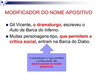 MODIFICADOR DO NOME APOSITIVO
 Gil Vicente, o dramaturgo, escreveu o
Auto da Barca do Inferno.
 Muitas personagens-tipo, que permitem a
crítica social, entram na Barca do Diabo.
“o dramaturgo” e “que permitem
a crítica social” são
MODIFICADOR DO NOME
APOSITIVO.
 