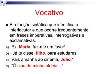Vocativo
 É a função sintática que identifica o
interlocutor e que ocorre frequentemente
em frases imperativas, interrogativas e
exclamativas.
a) Ex. Maria, faz-me um favor!
b) Já te disse, filho, para estudares.
c) Vais amanhã ao cinema, Júlio?
d) “Ó sino da minha aldeia…”
 