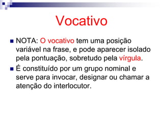 Vocativo
 NOTA: O vocativo tem uma posição
variável na frase, e pode aparecer isolado
pela pontuação, sobretudo pela vírgula.
 É constituído por um grupo nominal e
serve para invocar, designar ou chamar a
atenção do interlocutor.
 