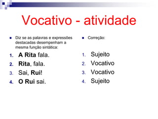 Vocativo - atividade
 Diz se as palavras e expressões
destacadas desempenham a
mesma função sintática:
1. A Rita fala.
2. Rita, fala.
3. Sai, Rui!
4. O Rui sai.
 Correção:
1. Sujeito
2. Vocativo
3. Vocativo
4. Sujeito
 