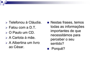  Telefonou à Cláudia.
 Falou com a D.T.
 O Paulo um CD.
 A Carlota à mãe.
 A Albertina um livro
ao César.
 Nestas frases, temos
todas as informações
importantes de que
necessitámos para
perceber o seu
sentido?
 Porquê?
 